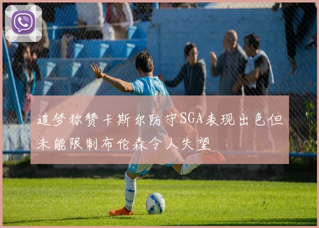 追梦称赞卡斯尔防守SGA表现出色但未能限制布伦森令人失望