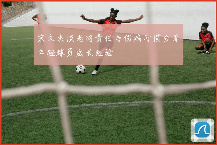 宋文杰谈老将责任与伤病习惯分享年轻球员成长经验