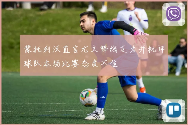 蒙托利沃直言尤文锋线乏力并批评球队本场比赛态度不佳