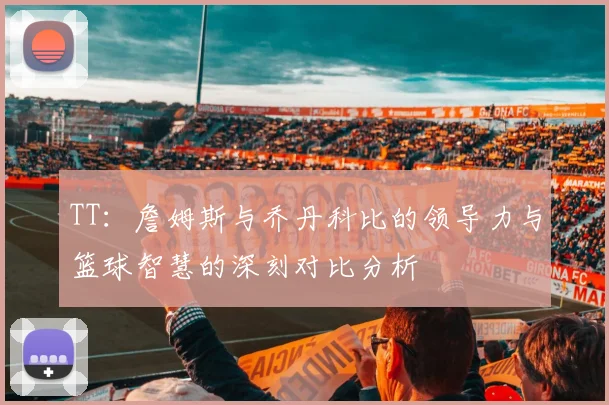 TT：詹姆斯与乔丹科比的领导力与篮球智慧的深刻对比分析