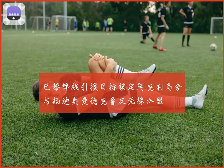巴黎锋线引援目标锁定阿克利乌舍与扬迪奥曼德克鲁皮无缘加盟