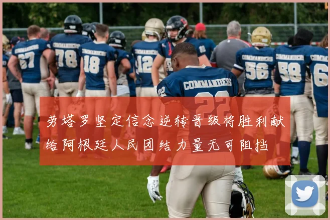 劳塔罗坚定信念逆转晋级将胜利献给阿根廷人民团结力量无可阻挡