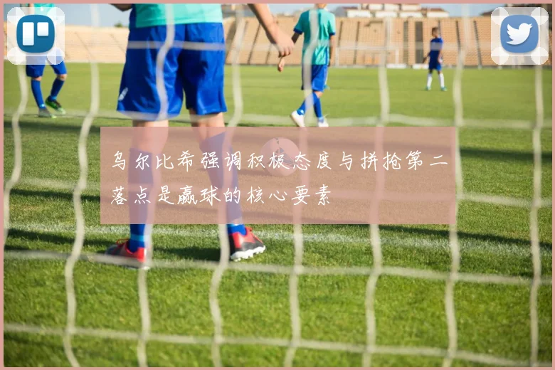 乌尔比希强调积极态度与拼抢第二落点是赢球的核心要素