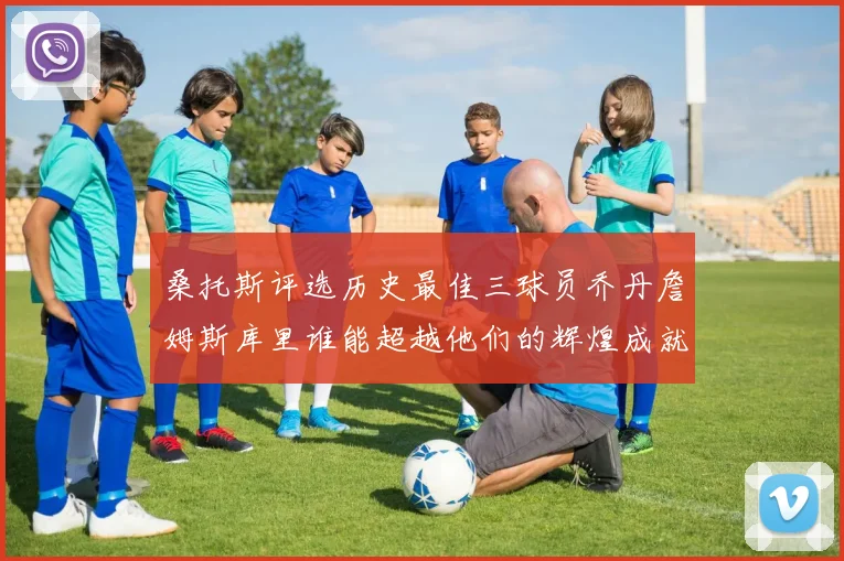 桑托斯评选历史最佳三球员乔丹詹姆斯库里谁能超越他们的辉煌成就