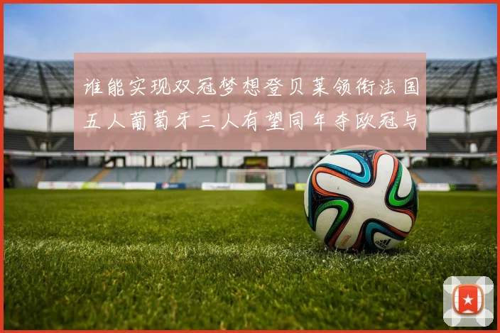 谁能实现双冠梦想登贝莱领衔法国五人葡萄牙三人有望同年夺欧冠与世界杯