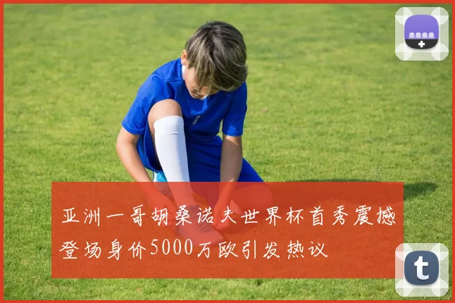 亚洲一哥胡桑诺夫世界杯首秀震撼登场身价5000万欧引发热议