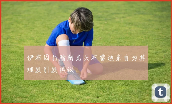 伊布因打赌剃光头布雷迪亲自为其理发引发热议