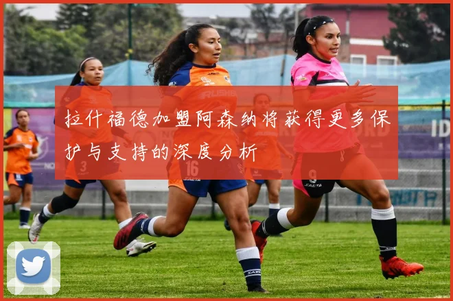 拉什福德加盟阿森纳将获得更多保护与支持的深度分析