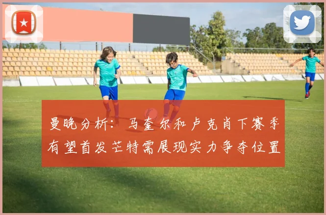 曼晚分析：马奎尔和卢克肖下赛季有望首发芒特需展现实力争夺位置