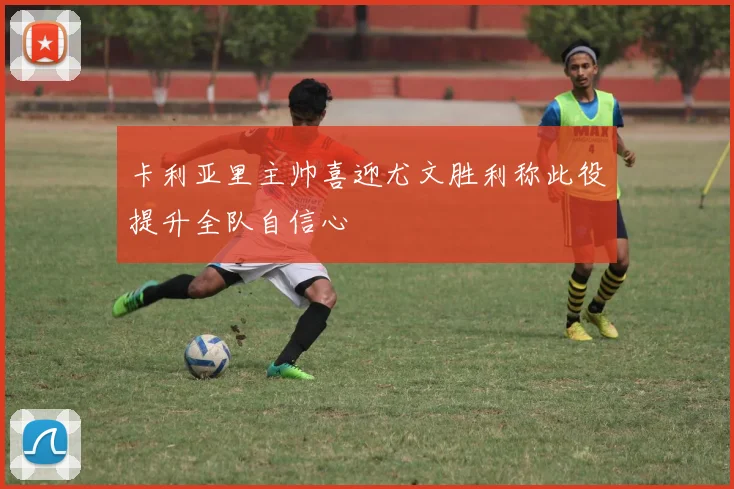 卡利亚里主帅喜迎尤文胜利称此役提升全队自信心