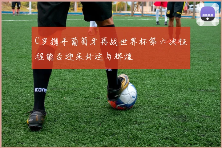 C罗携手葡萄牙再战世界杯第六次征程能否迎来好运与辉煌