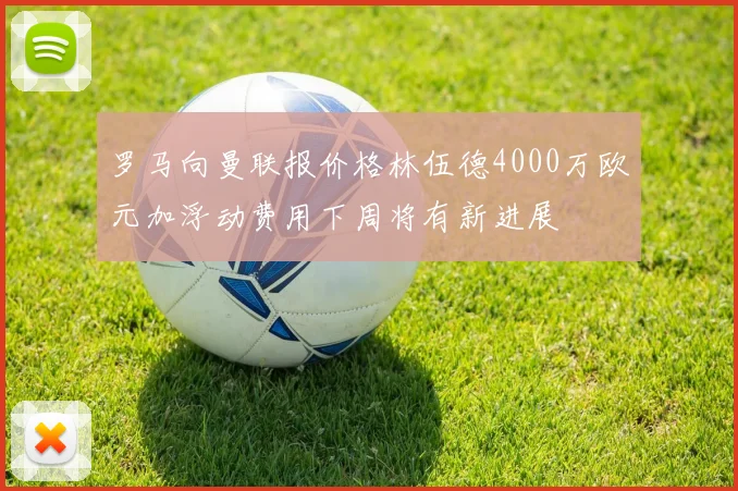 罗马向曼联报价格林伍德4000万欧元加浮动费用下周将有新进展