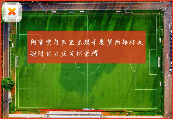阿隆索与弗里克携手展望西超杯决战时刻共庆奖杯荣耀