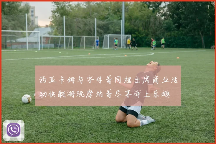 西亚卡姆与字母哥同框出席商业活动快艇游玩摩纳哥尽享海上乐趣