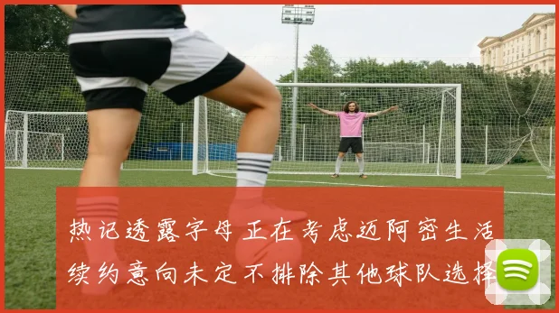 热记透露字母正在考虑迈阿密生活续约意向未定不排除其他球队选择