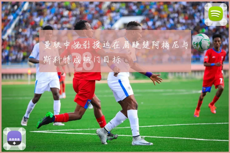 曼联中场引援迫在眉睫楚阿梅尼与斯科特成热门目标