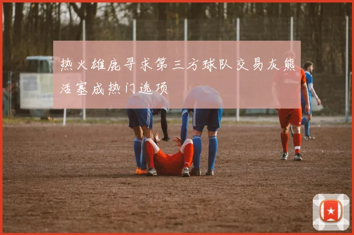 热火雄鹿寻求第三方球队交易灰熊活塞成热门选项