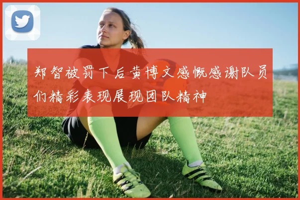 郑智被罚下后黄博文感慨感谢队员们精彩表现展现团队精神