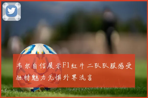 韦尔自信展示F1红牛二队队服感受独特魅力无惧外界流言