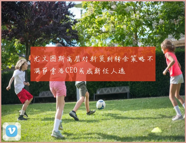 尤文图斯高层对科莫利转会策略不满萨索洛CEO或成新任人选